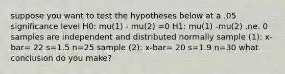 suppose you want to test the hypotheses below at a .05 significance level H0: mu(1) - mu(2) =0 H1: mu(1) -mu(2) .ne. 0 samples are independent and distributed normally sample (1): x-bar= 22 s=1.5 n=25 sample (2): x-bar= 20 s=1.9 n=30 what conclusion do you make?