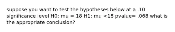 suppose you want to test the hypotheses below at a .10 significance level H0: mu = 18 H1: mu <18 pvalue= .068 what is the appropriate conclusion?