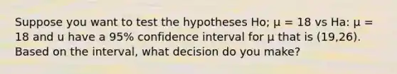 Suppose you want to test the hypotheses Ho; μ = 18 vs Ha: μ = 18 and u have a 95% confidence interval for μ that is (19,26). Based on the interval, what decision do you make?