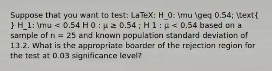 Suppose that you want to test: LaTeX: H_0: mu geq 0.54; ( ) H_1: mu < 0.54 H 0 : μ ≥ 0.54 ; H 1 : μ < 0.54 based on a sample of n = 25 and known population <a href='https://www.questionai.com/knowledge/kqGUr1Cldy-standard-deviation' class='anchor-knowledge'>standard deviation</a> of 13.2. What is the appropriate boarder of the rejection region for the test at 0.03 significance level?