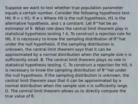 Suppose we want to test whether true population parameter equals a certain number. Consider the following hypothesis test: H0: θ = c H1: θ ≠ c Where H0 is the null hypothesis, H1 is the alternative hypothesis, and c a constant. Let θ^hat be an estimator of θ. What role does the <a href='https://www.questionai.com/knowledge/kUf7Qv1J9z-central-limit-theorem' class='anchor-knowledge'>central limit theorem</a> play in statistical hypothesis testing ? A. To construct a rejection rule for H0, it is necessary to know the sampling distribution of θ^hat under the null hypothesis. If the sampling distribution is unknown, the central limit theorem says that it can be approximated by a normal distribution when the sample size n is sufficiently small. B. The central limit theorem plays no role in statistical hypothesis testing. C. To construct a rejection for H0, it is necessary to know the sampling distribution of θ^hat under the null hypothesis. If the sampling distribution is unknown, the central limit theorem says that it can be approximated by a normal distribution when the sample size n is sufficiently large. D. The central limit theorem allows us to directly compute the true value of θ.