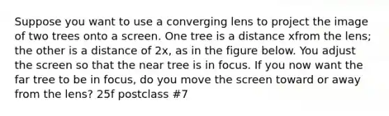 Suppose you want to use a converging lens to project the image of two trees onto a screen. One tree is a distance xfrom the lens; the other is a distance of 2x, as in the figure below. You adjust the screen so that the near tree is in focus. If you now want the far tree to be in focus, do you move the screen toward or away from the lens? 25f postclass #7