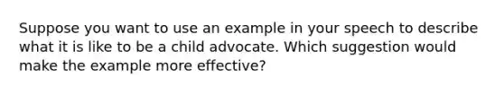 Suppose you want to use an example in your speech to describe what it is like to be a child advocate. Which suggestion would make the example more effective?