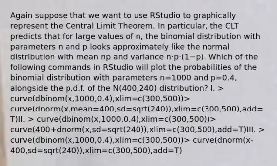 Again suppose that we want to use RStudio to graphically represent the Central Limit Theorem. In particular, the CLT predicts that for large values of n, the binomial distribution with parameters n and p looks approximately like the normal distribution with mean np and variance n⋅p⋅(1−p). Which of the following commands in RStudio will plot the probabilities of the binomial distribution with parameters n=1000 and p=0.4, alongside the p.d.f. of the N(400,240) distribution? I. > curve(dbinom(x,1000,0.4),xlim=c(300,500))> curve(dnorm(x,mean=400,sd=sqrt(240)),xlim=c(300,500),add=T)II. > curve(dbinom(x,1000,0.4),xlim=c(300,500))> curve(400+dnorm(x,sd=sqrt(240)),xlim=c(300,500),add=T)III. > curve(dbinom(x,1000,0.4),xlim=c(300,500))> curve(dnorm(x-400,sd=sqrt(240)),xlim=c(300,500),add=T)