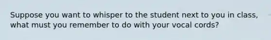 Suppose you want to whisper to the student next to you in class, what must you remember to do with your vocal cords?