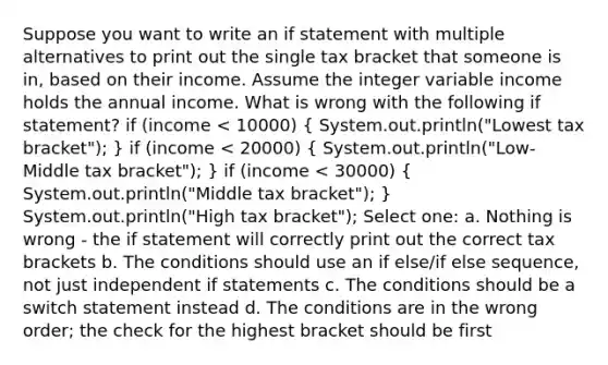 Suppose you want to write an if statement with multiple alternatives to print out the single tax bracket that someone is in, based on their income. Assume the integer variable income holds the annual income. What is wrong with the following if statement? if (income < 10000) ( System.out.println("Lowest tax bracket"); ) if (income < 20000) ( System.out.println("Low-Middle tax bracket"); ) if (income < 30000) ( System.out.println("Middle tax bracket"); ) System.out.println("High tax bracket"); Select one: a. Nothing is wrong - the if statement will correctly print out the correct tax brackets b. The conditions should use an if else/if else sequence, not just independent if statements c. The conditions should be a switch statement instead d. The conditions are in the wrong order; the check for the highest bracket should be first