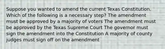 Suppose you wanted to amend the current Texas Constitution. Which of the following is a necessary step? The amendment must be approved by a majority of voters The amendment must be approved by the Texas Supreme Court The governor must sign the amendment into the Constitution A majority of county judges must sign off on the amendment