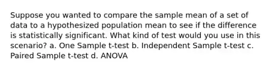 Suppose you wanted to compare the sample mean of a set of data to a hypothesized population mean to see if the difference is statistically significant. What kind of test would you use in this scenario? a. One Sample t-test b. Independent Sample t-test c. Paired Sample t-test d. ANOVA