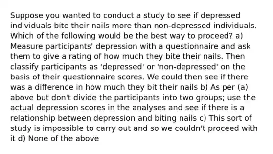 Suppose you wanted to conduct a study to see if depressed individuals bite their nails more than non-depressed individuals. Which of the following would be the best way to proceed? a) Measure participants' depression with a questionnaire and ask them to give a rating of how much they bite their nails. Then classify participants as 'depressed' or 'non-depressed' on the basis of their questionnaire scores. We could then see if there was a difference in how much they bit their nails b) As per (a) above but don't divide the participants into two groups; use the actual depression scores in the analyses and see if there is a relationship between depression and biting nails c) This sort of study is impossible to carry out and so we couldn't proceed with it d) None of the above