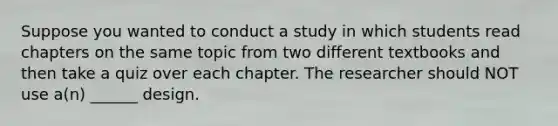 Suppose you wanted to conduct a study in which students read chapters on the same topic from two different textbooks and then take a quiz over each chapter. The researcher should NOT use a(n) ______ design.