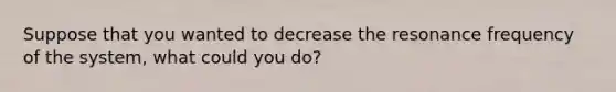 Suppose that you wanted to decrease the resonance frequency of the system, what could you do?