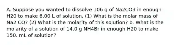 A. Suppose you wanted to dissolve 106 g of Na2CO3 in enough H20 to make 6.00 L of solution. (1) What is the molar mass of Na2 CO? (2) What is the molarity of this solution? b. What is the molarity of a solution of 14.0 g NH4Br in enough H20 to make 150. mL of solution?