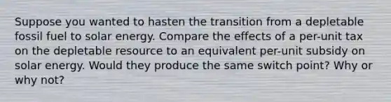 Suppose you wanted to hasten the transition from a depletable fossil fuel to solar energy. Compare the effects of a per-unit tax on the depletable resource to an equivalent per-unit subsidy on solar energy. Would they produce the same switch point? Why or why not?