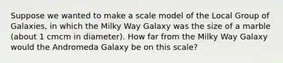 Suppose we wanted to make a scale model of the Local Group of Galaxies, in which the Milky Way Galaxy was the size of a marble (about 1 cmcm in diameter). How far from the Milky Way Galaxy would the Andromeda Galaxy be on this scale?