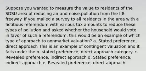 Suppose you wanted to measure the value to residents of the SDSU area of reducing air and noise pollution from the I-8 freeway. If you mailed a survey to all residents in the area with a fictitious referendum with various tax amounts to reduce these types of pollution and asked whether the household would vote in favor of such a referendum, this would be an example of which type of approach to nonmarket valuation? a. Stated preference, direct approach This is an example of contingent valuation and it falls under the b. stated preference, direct approach category. c. Revealed preference, indirect approach d. Stated preference, indirect approach e. Revealed preference, direct approach