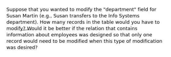 Suppose that you wanted to modify the "department" field for Susan Martin (e.g., Susan transfers to the Info Systems department). How many records in the table would you have to modify? Would it be better if the relation that contains information about employees was designed so that only one record would need to be modified when this type of modification was desired?