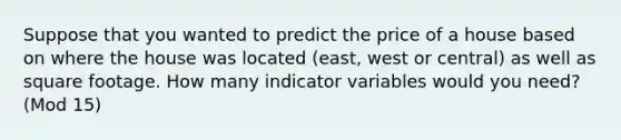 Suppose that you wanted to predict the price of a house based on where the house was located (east, west or central) as well as square footage. How many indicator variables would you need? (Mod 15)