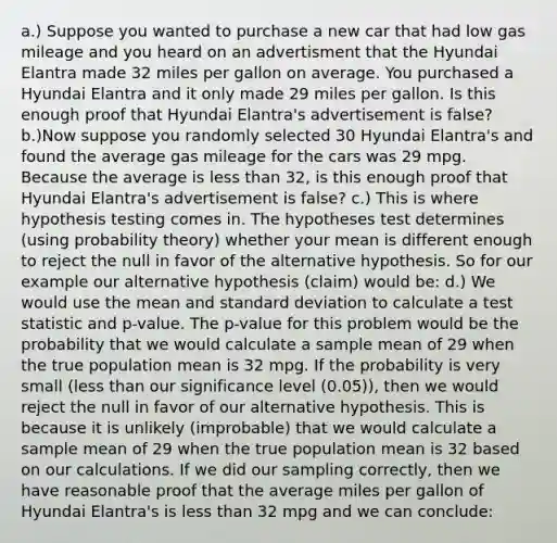 a.) Suppose you wanted to purchase a new car that had low gas mileage and you heard on an advertisment that the Hyundai Elantra made 32 miles per gallon on average. You purchased a Hyundai Elantra and it only made 29 miles per gallon. Is this enough proof that Hyundai​ Elantra's advertisement is​ false? b.)Now suppose you randomly selected 30 Hyundai​ Elantra's and found the average gas mileage for the cars was 29 mpg. Because the average is <a href='https://www.questionai.com/knowledge/k7BtlYpAMX-less-than' class='anchor-knowledge'>less than</a>​ 32, is this enough proof that Hyundai​ Elantra's advertisement is​ false? c.) This is where hypothesis testing comes in. The hypotheses test determines​ (using probability​ theory) whether your mean is different enough to reject the null in favor of the alternative hypothesis. So for our example our alternative hypothesis​ (claim) would​ be: d.) We would use the mean and <a href='https://www.questionai.com/knowledge/kqGUr1Cldy-standard-deviation' class='anchor-knowledge'>standard deviation</a> to calculate a test statistic and​ p-value. The​ p-value for this problem would be the probability that we would calculate a sample mean of 29 when the true population mean is 32 mpg. If the probability is very small​ (less than our significance level​ (0.05)), then we would reject the null in favor of our alternative hypothesis. This is because it is unlikely​ (improbable) that we would calculate a sample mean of 29 when the true population mean is 32 based on our calculations. If we did our sampling​ correctly, then we have reasonable proof that the average miles per gallon of Hyundai​ Elantra's is less than 32 mpg and we can​ conclude: