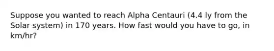 Suppose you wanted to reach Alpha Centauri (4.4 ly from the Solar system) in 170 years. How fast would you have to go, in km/hr?