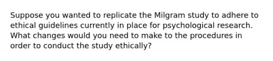 Suppose you wanted to replicate the Milgram study to adhere to ethical guidelines currently in place for psychological research. What changes would you need to make to the procedures in order to conduct the study ethically?