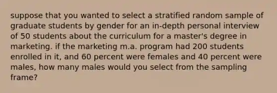 suppose that you wanted to select a stratified random sample of graduate students by gender for an in-depth personal interview of 50 students about the curriculum for a master's degree in marketing. if the marketing m.a. program had 200 students enrolled in it, and 60 percent were females and 40 percent were males, how many males would you select from the sampling frame?