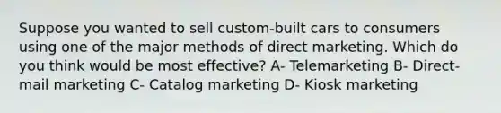 Suppose you wanted to sell custom-built cars to consumers using one of the major methods of direct marketing. Which do you think would be most effective? A- Telemarketing B- Direct-mail marketing C- Catalog marketing D- Kiosk marketing