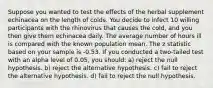 Suppose you wanted to test the effects of the herbal supplement echinacea on the length of colds. You decide to infect 10 willing participants with the rhinovirus that causes the cold, and you then give them echinacea daily. The average number of hours ill is compared with the known population mean. The z statistic based on your sample is -0.53. If you conducted a two-tailed test with an alpha level of 0.05, you should: a) reject the null hypothesis. b) reject the alternative hypothesis. c) fail to reject the alternative hypothesis. d) fail to reject the null hypothesis.