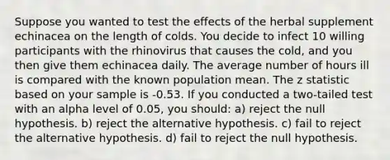 Suppose you wanted to test the effects of the herbal supplement echinacea on the length of colds. You decide to infect 10 willing participants with the rhinovirus that causes the cold, and you then give them echinacea daily. The average number of hours ill is compared with the known population mean. The z statistic based on your sample is -0.53. If you conducted a two-tailed test with an alpha level of 0.05, you should: a) reject the null hypothesis. b) reject the alternative hypothesis. c) fail to reject the alternative hypothesis. d) fail to reject the null hypothesis.