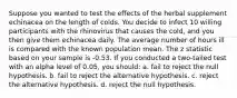 Suppose you wanted to test the effects of the herbal supplement echinacea on the length of colds. You decide to infect 10 willing participants with the rhinovirus that causes the cold, and you then give them echinacea daily. The average number of hours ill is compared with the known population mean. The z statistic based on your sample is -0.53. If you conducted a two-tailed test with an alpha level of 0.05, you should: a. fail to reject the null hypothesis. b. fail to reject the alternative hypothesis. c. reject the alternative hypothesis. d. reject the null hypothesis.