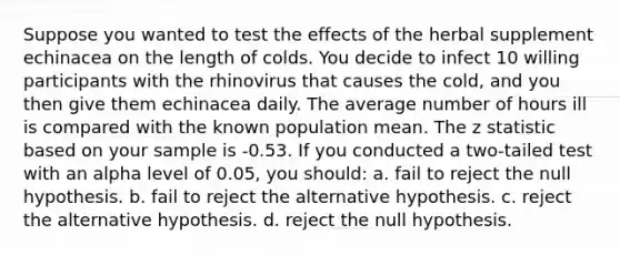 Suppose you wanted to test the effects of the herbal supplement echinacea on the length of colds. You decide to infect 10 willing participants with the rhinovirus that causes the cold, and you then give them echinacea daily. The average number of hours ill is compared with the known population mean. The z statistic based on your sample is -0.53. If you conducted a two-tailed test with an alpha level of 0.05, you should: a. fail to reject the null hypothesis. b. fail to reject the alternative hypothesis. c. reject the alternative hypothesis. d. reject the null hypothesis.