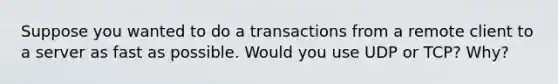 Suppose you wanted to do a transactions from a remote client to a server as fast as possible. Would you use UDP or TCP? Why?