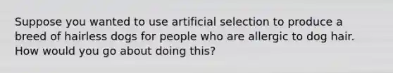 Suppose you wanted to use artificial selection to produce a breed of hairless dogs for people who are allergic to dog hair. How would you go about doing this?