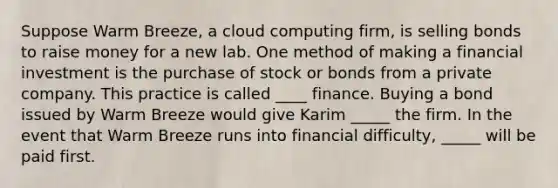 Suppose Warm Breeze, a cloud computing firm, is selling bonds to raise money for a new lab. One method of making a financial investment is the purchase of stock or bonds from a private company. This practice is called ____ finance. Buying a bond issued by Warm Breeze would give Karim _____ the firm. In the event that Warm Breeze runs into financial difficulty, _____ will be paid first.