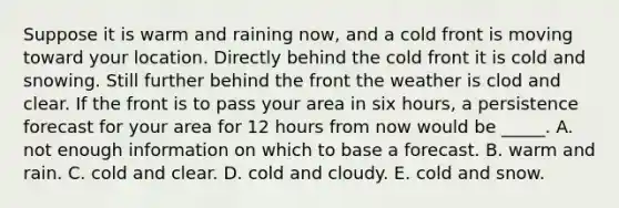 Suppose it is warm and raining now, and a cold front is moving toward your location. Directly behind the cold front it is cold and snowing. Still further behind the front the weather is clod and clear. If the front is to pass your area in six hours, a persistence forecast for your area for 12 hours from now would be _____. A. not enough information on which to base a forecast. B. warm and rain. C. cold and clear. D. cold and cloudy. E. cold and snow.