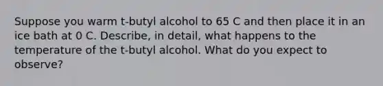 Suppose you warm t-butyl alcohol to 65 C and then place it in an ice bath at 0 C. Describe, in detail, what happens to the temperature of the t-butyl alcohol. What do you expect to observe?