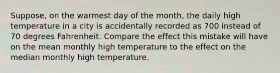 Suppose, on the warmest day of the​ month, the daily high temperature in a city is accidentally recorded as 700 instead of 70 degrees Fahrenheit. Compare the effect this mistake will have on the mean monthly high temperature to the effect on the median monthly high temperature.