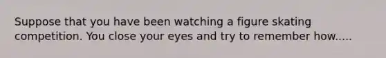 Suppose that you have been watching a figure skating competition. You close your eyes and try to remember how.....