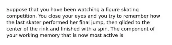 Suppose that you have been watching a figure skating competition. You close your eyes and you try to remember how the last skater performed her final jump, then glided to the center of the rink and finished with a spin. The component of your working memory that is now most active is