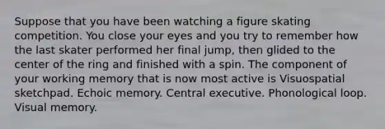 Suppose that you have been watching a figure skating competition. You close your eyes and you try to remember how the last skater performed her final jump, then glided to the center of the ring and finished with a spin. The component of your working memory that is now most active is Visuospatial sketchpad. Echoic memory. Central executive. Phonological loop. Visual memory.