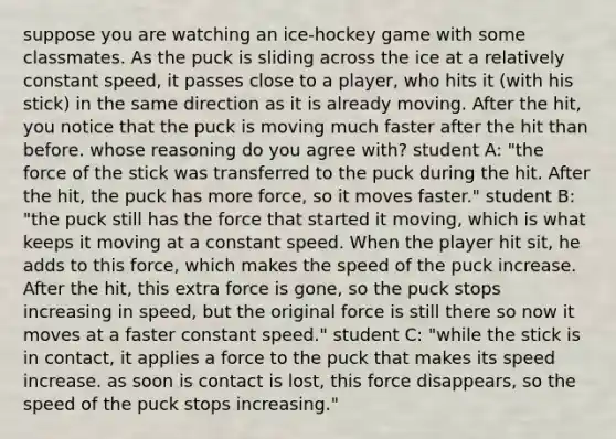 suppose you are watching an ice-hockey game with some classmates. As the puck is sliding across the ice at a relatively constant speed, it passes close to a player, who hits it (with his stick) in the same direction as it is already moving. After the hit, you notice that the puck is moving much faster after the hit than before. whose reasoning do you agree with? student A: "the force of the stick was transferred to the puck during the hit. After the hit, the puck has more force, so it moves faster." student B: "the puck still has the force that started it moving, which is what keeps it moving at a constant speed. When the player hit sit, he adds to this force, which makes the speed of the puck increase. After the hit, this extra force is gone, so the puck stops increasing in speed, but the original force is still there so now it moves at a faster constant speed." student C: "while the stick is in contact, it applies a force to the puck that makes its speed increase. as soon is contact is lost, this force disappears, so the speed of the puck stops increasing."