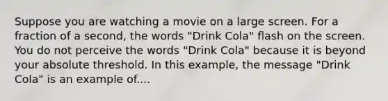 Suppose you are watching a movie on a large screen. For a fraction of a second, the words "Drink Cola" flash on the screen. You do not perceive the words "Drink Cola" because it is beyond your absolute threshold. In this example, the message "Drink Cola" is an example of....