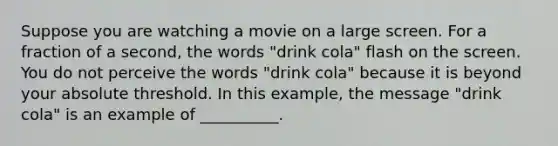 Suppose you are watching a movie on a large screen. For a fraction of a second, the words "drink cola" flash on the screen. You do not perceive the words "drink cola" because it is beyond your absolute threshold. In this example, the message "drink cola" is an example of __________.