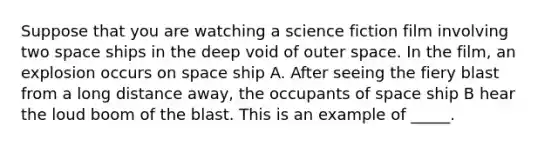 Suppose that you are watching a science fiction film involving two space ships in the deep void of outer space. In the film, an explosion occurs on space ship A. After seeing the fiery blast from a long distance away, the occupants of space ship B hear the loud boom of the blast. This is an example of _____.