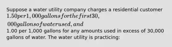 Suppose a water utility company charges a residential customer 1.50 per 1,000 gallons for the first 30,000 gallons of water used, and1.00 per 1,000 gallons for any amounts used in excess of 30,000 gallons of water. The water utility is practicing: