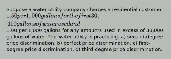 Suppose a water utility company charges a residential customer 1.50 per 1,000 gallons for the first 30,000 gallons of water used and1.00 per 1,000 gallons for any amounts used in excess of 30,000 gallons of water. The water utility is practicing: a) second-degree price discrimination. b) perfect price discrimination. c) first-degree price discrimination. d) third-degree price discrimination.