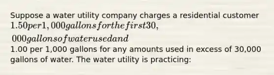 Suppose a water utility company charges a residential customer 1.50 per 1,000 gallons for the first 30,000 gallons of water used and1.00 per 1,000 gallons for any amounts used in excess of 30,000 gallons of water. The water utility is practicing: