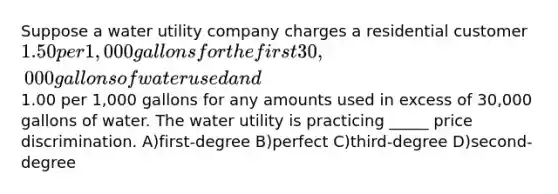 Suppose a water utility company charges a residential customer 1.50 per 1,000 gallons for the first 30,000 gallons of water used and1.00 per 1,000 gallons for any amounts used in excess of 30,000 gallons of water. The water utility is practicing _____ price discrimination. A)first-degree B)perfect C)third-degree D)second-degree