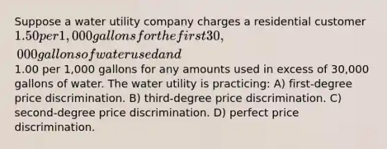 Suppose a water utility company charges a residential customer 1.50 per 1,000 gallons for the first 30,000 gallons of water used and1.00 per 1,000 gallons for any amounts used in excess of 30,000 gallons of water. The water utility is practicing: A) first-degree price discrimination. B) third-degree price discrimination. C) second-degree price discrimination. D) perfect price discrimination.