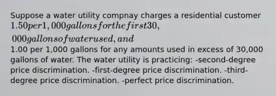 Suppose a water utility compnay charges a residential customer 1.50 per 1,000 gallons for the first 30,000 gallons of water used, and1.00 per 1,000 gallons for any amounts used in excess of 30,000 gallons of water. The water utility is practicing: -second-degree price discrimination. -first-degree price discrimination. -third-degree price discrimination. -perfect price discrimination.