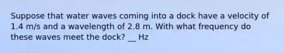 Suppose that water waves coming into a dock have a velocity of 1.4 m/s and a wavelength of 2.8 m. With what frequency do these waves meet the dock? __ Hz